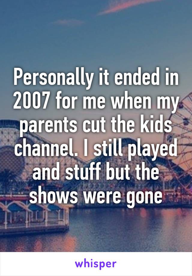 Personally it ended in 2007 for me when my parents cut the kids channel. I still played and stuff but the shows were gone