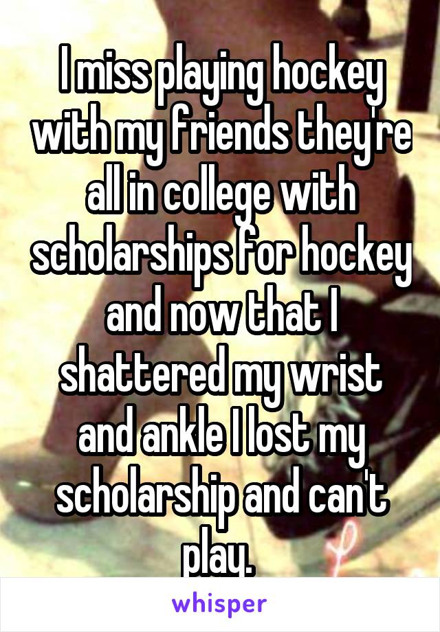 I miss playing hockey with my friends they're all in college with scholarships for hockey and now that I shattered my wrist and ankle I lost my scholarship and can't play. 