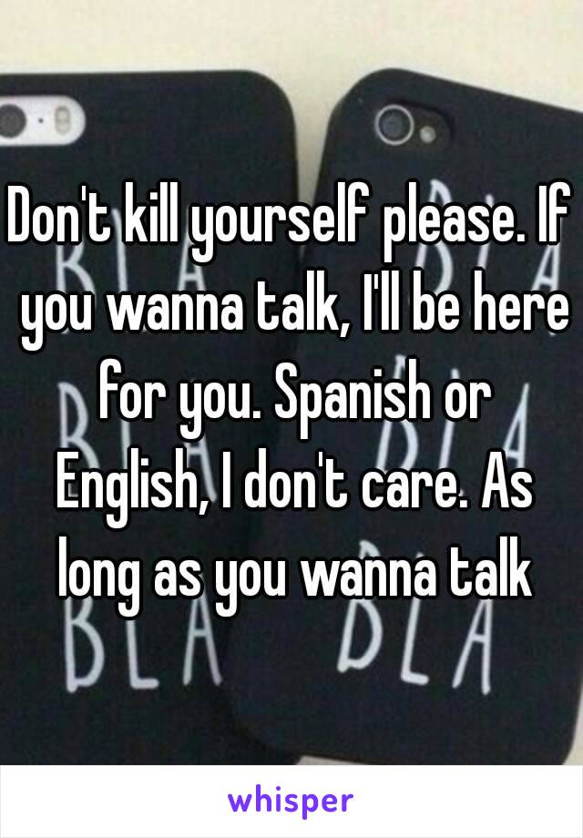 Don't kill yourself please. If you wanna talk, I'll be here for you. Spanish or English, I don't care. As long as you wanna talk