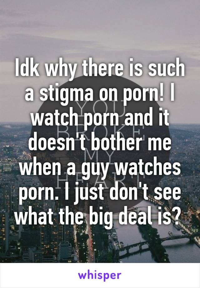 Idk why there is such a stigma on porn! I watch porn and it doesn't bother me when a guy watches porn. I just don't see what the big deal is? 