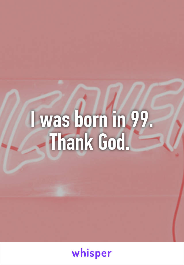 I was born in 99. Thank God. 