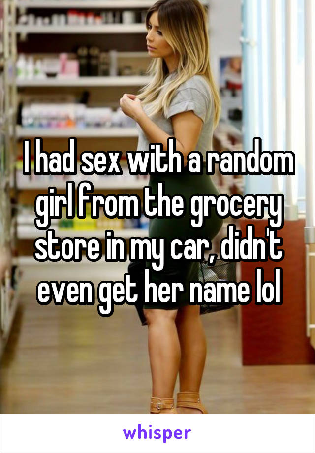 I had sex with a random girl from the grocery store in my car, didn't even get her name lol