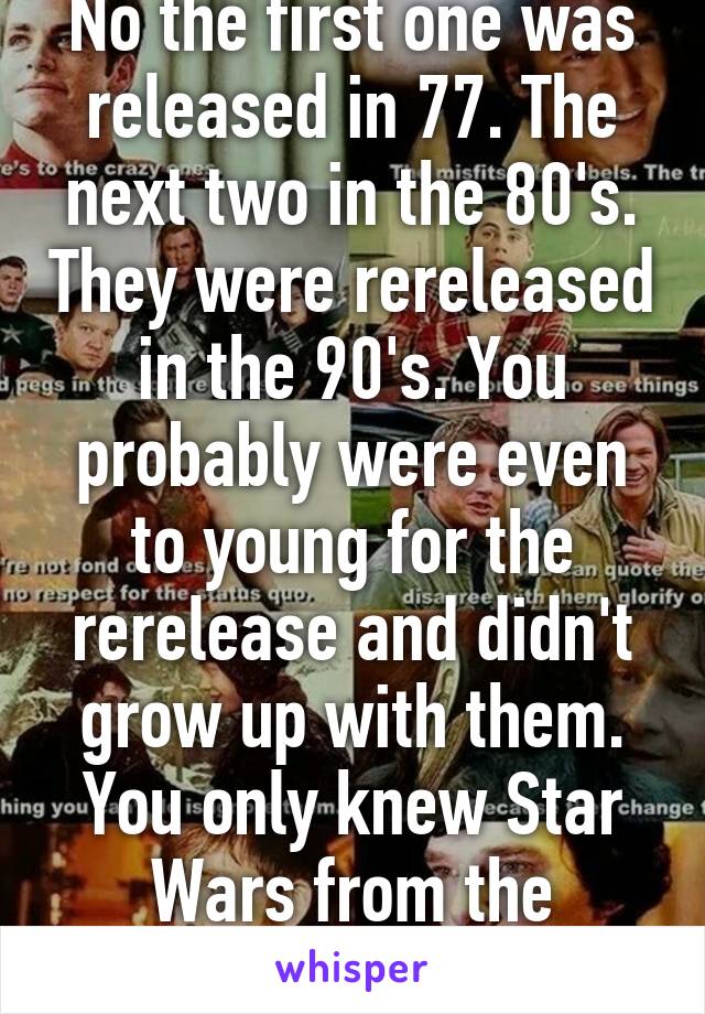 No the first one was released in 77. The next two in the 80's. They were rereleased in the 90's. You probably were even to young for the rerelease and didn't grow up with them. You only knew Star Wars from the prequels. 