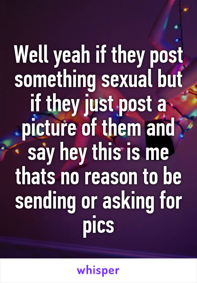 Well yeah if they post something sexual but if they just post a picture of them and say hey this is me thats no reason to be sending or asking for pics