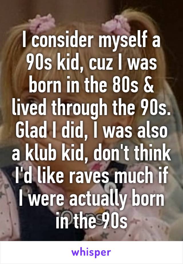 I consider myself a 90s kid, cuz I was born in the 80s & lived through the 90s. Glad I did, I was also a klub kid, don't think I'd like raves much if I were actually born in the 90s