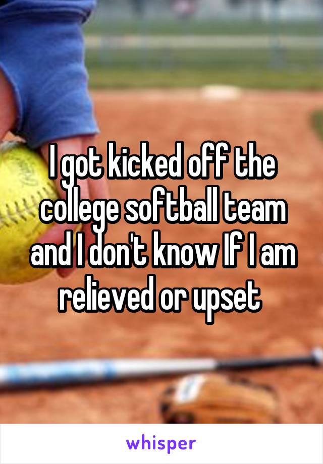 I got kicked off the college softball team and I don't know If I am relieved or upset 