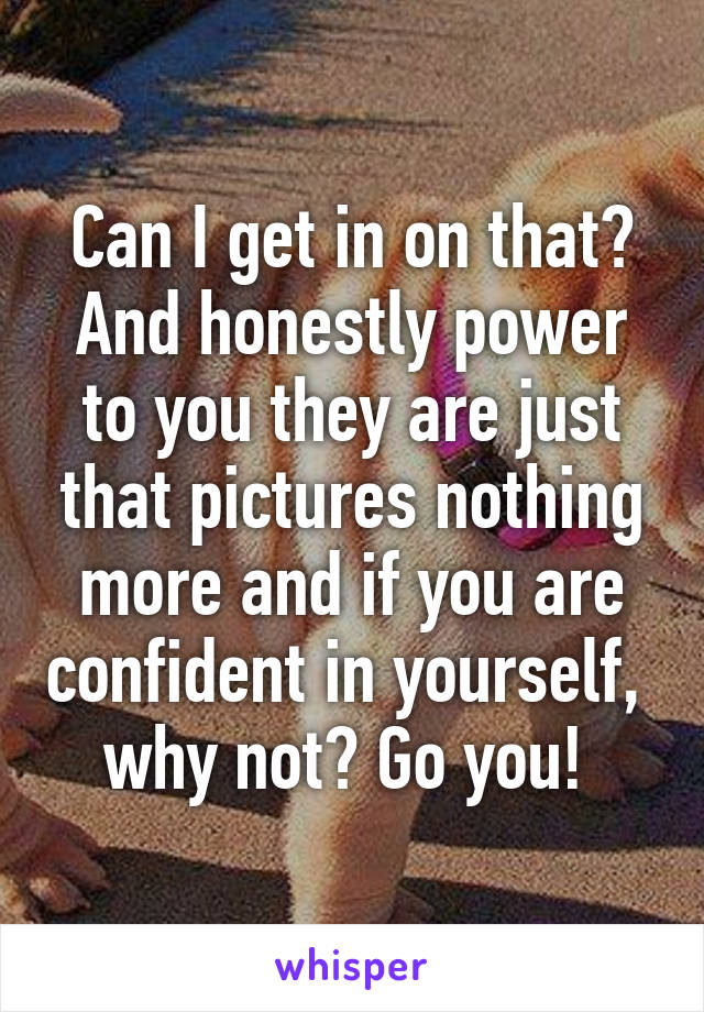 Can I get in on that? And honestly power to you they are just that pictures nothing more and if you are confident in yourself,  why not? Go you! 