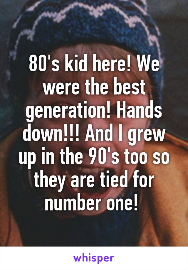 80's kid here! We were the best generation! Hands down!!! And I grew up in the 90's too so they are tied for number one! 