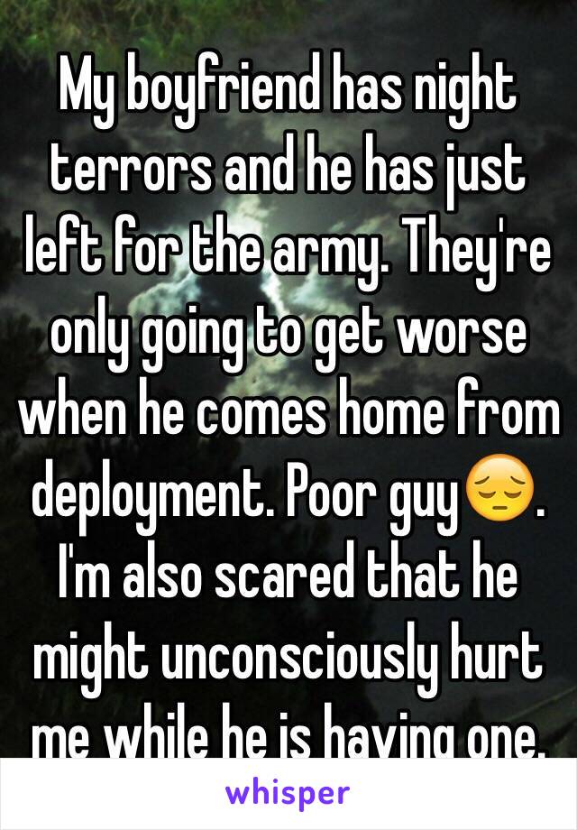 My boyfriend has night terrors and he has just left for the army. They're only going to get worse when he comes home from deployment. Poor guy😔. I'm also scared that he might unconsciously hurt me while he is having one.