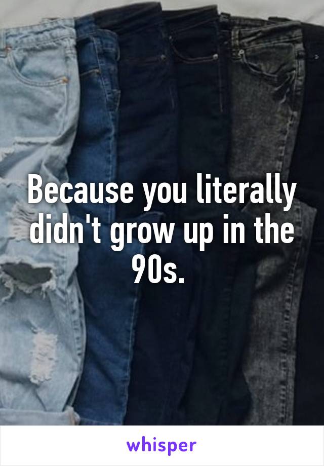 Because you literally didn't grow up in the 90s. 