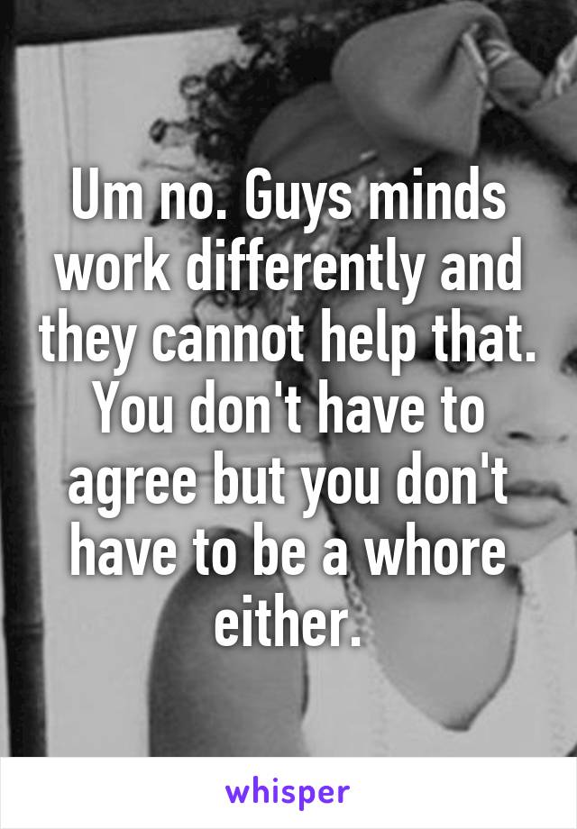 Um no. Guys minds work differently and they cannot help that. You don't have to agree but you don't have to be a whore either.