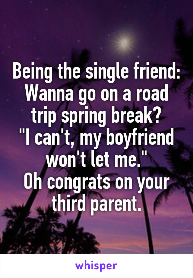 Being the single friend:
Wanna go on a road trip spring break?
"I can't, my boyfriend won't let me."
Oh congrats on your third parent.