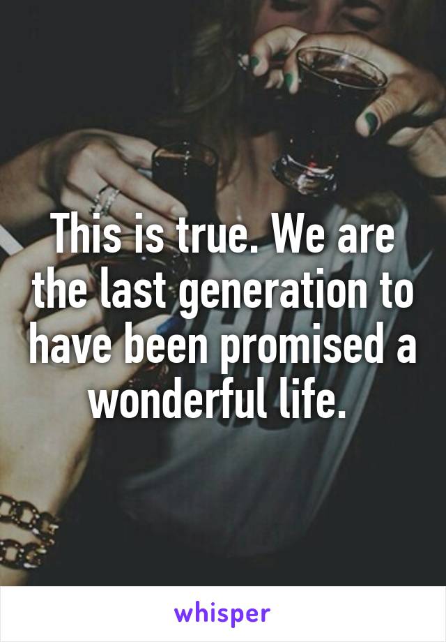 This is true. We are the last generation to have been promised a wonderful life. 