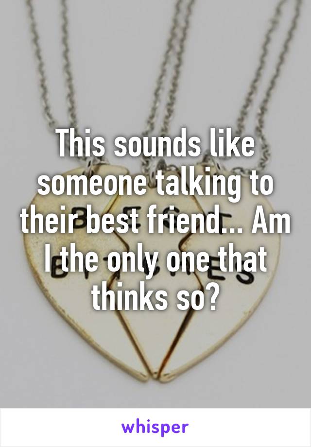 This sounds like someone talking to their best friend... Am I the only one that thinks so?