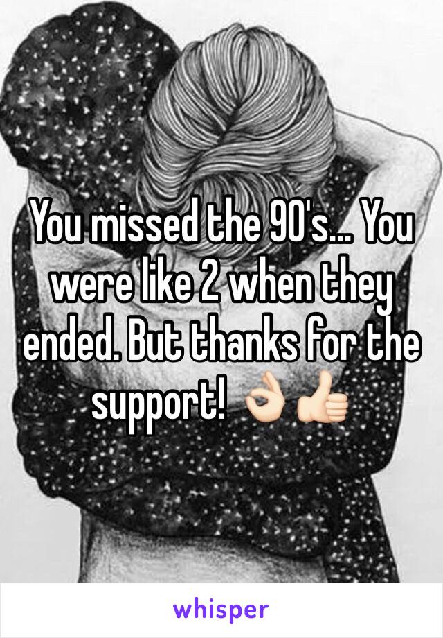 You missed the 90's... You were like 2 when they ended. But thanks for the support! 👌🏻👍🏻