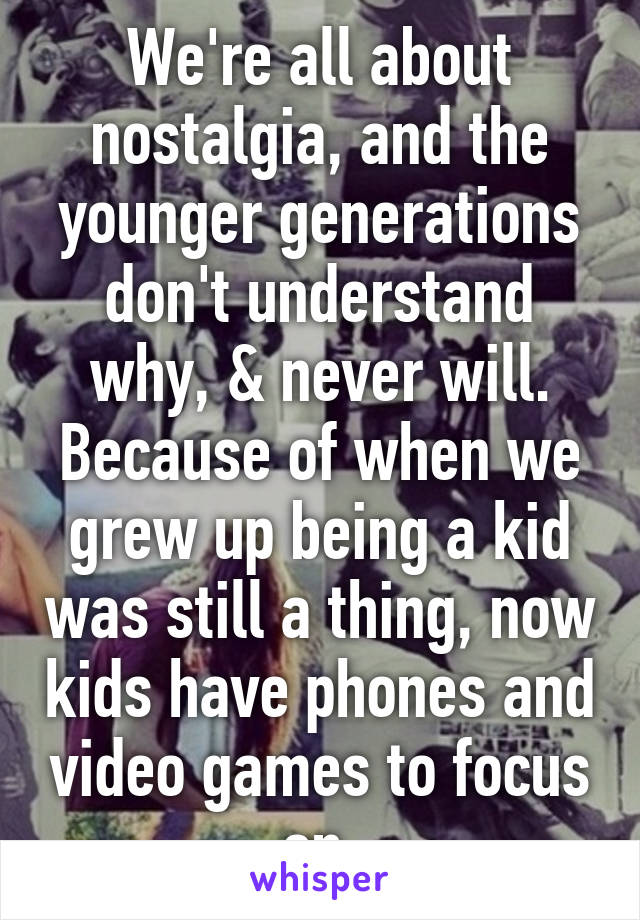 We're all about nostalgia, and the younger generations don't understand why, & never will. Because of when we grew up being a kid was still a thing, now kids have phones and video games to focus on.