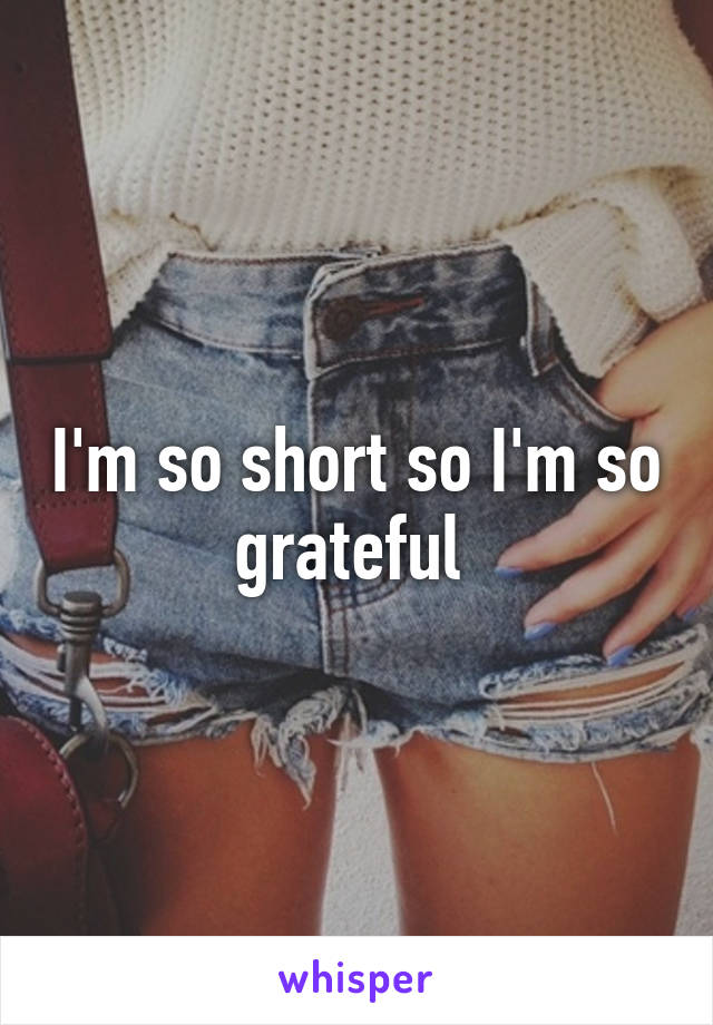 I'm so short so I'm so grateful 