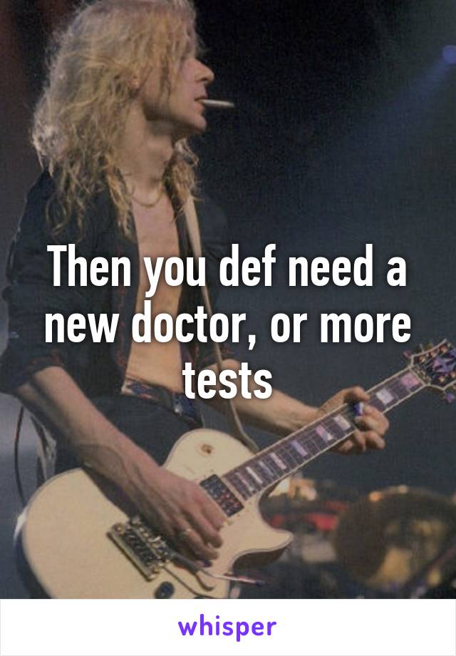 Then you def need a new doctor, or more tests