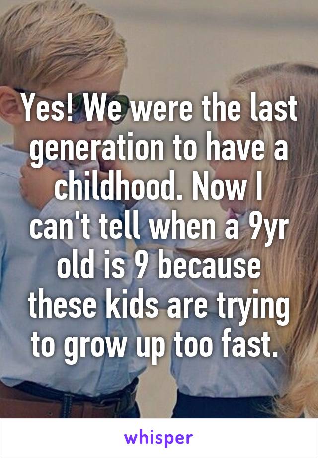 Yes! We were the last generation to have a childhood. Now I can't tell when a 9yr old is 9 because these kids are trying to grow up too fast. 