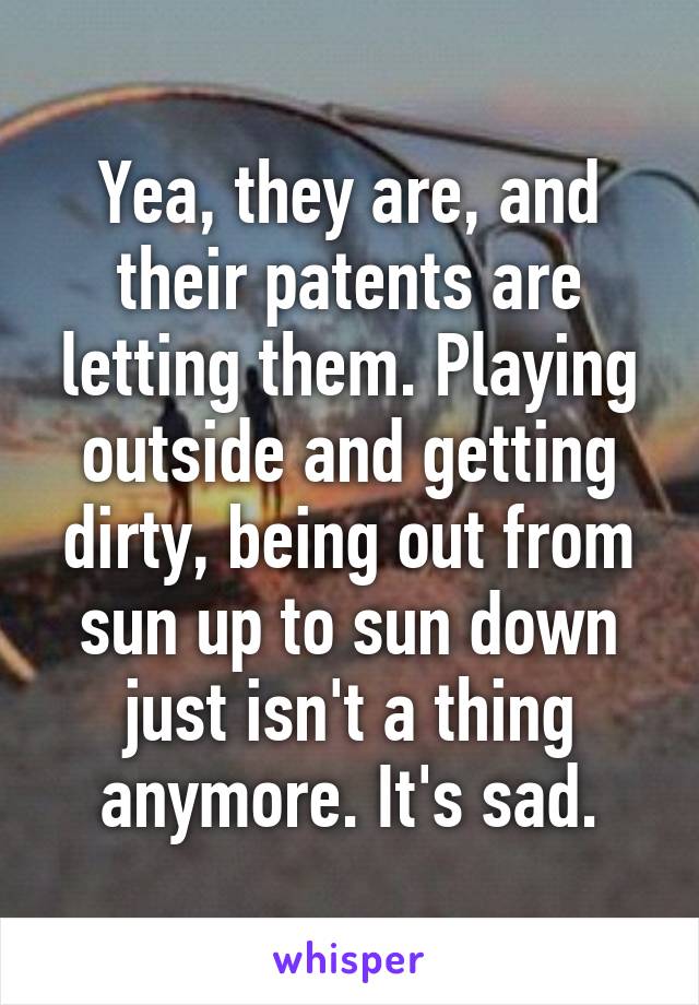 Yea, they are, and their patents are letting them. Playing outside and getting dirty, being out from sun up to sun down just isn't a thing anymore. It's sad.