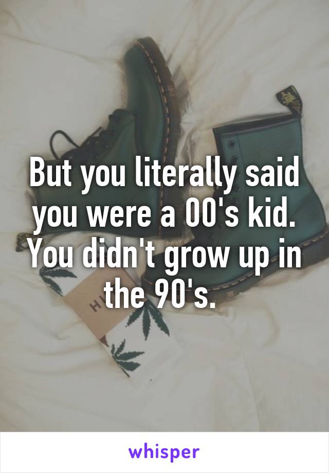 But you literally said you were a 00's kid. You didn't grow up in the 90's. 