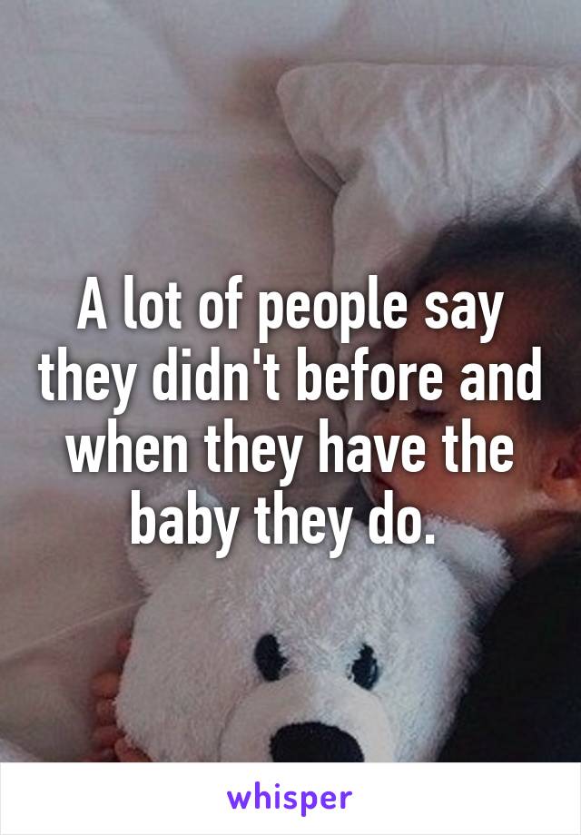 A lot of people say they didn't before and when they have the baby they do. 