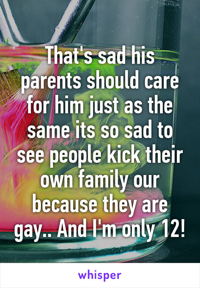That's sad his parents should care for him just as the same its so sad to see people kick their own family our because they are gay.. And I'm only 12!