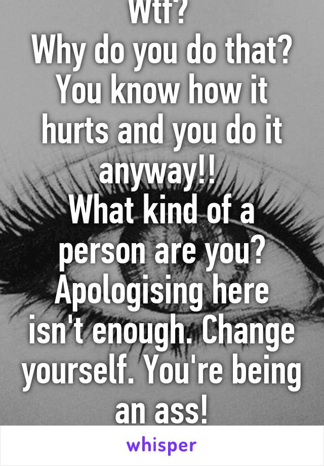 Wtf? 
Why do you do that? You know how it hurts and you do it anyway!! 
What kind of a person are you?
Apologising here isn't enough. Change yourself. You're being an ass!
