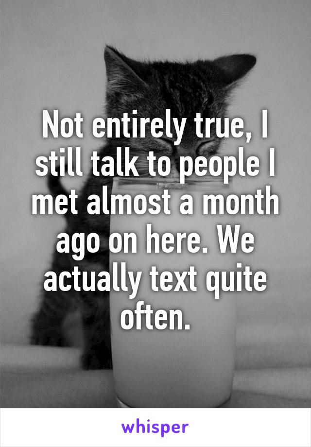 Not entirely true, I still talk to people I met almost a month ago on here. We actually text quite often.