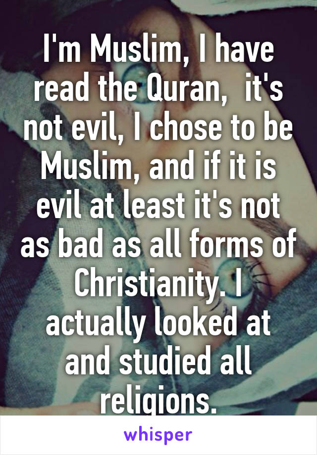 I'm Muslim, I have read the Quran,  it's not evil, I chose to be Muslim, and if it is evil at least it's not as bad as all forms of Christianity. I actually looked at and studied all religions.