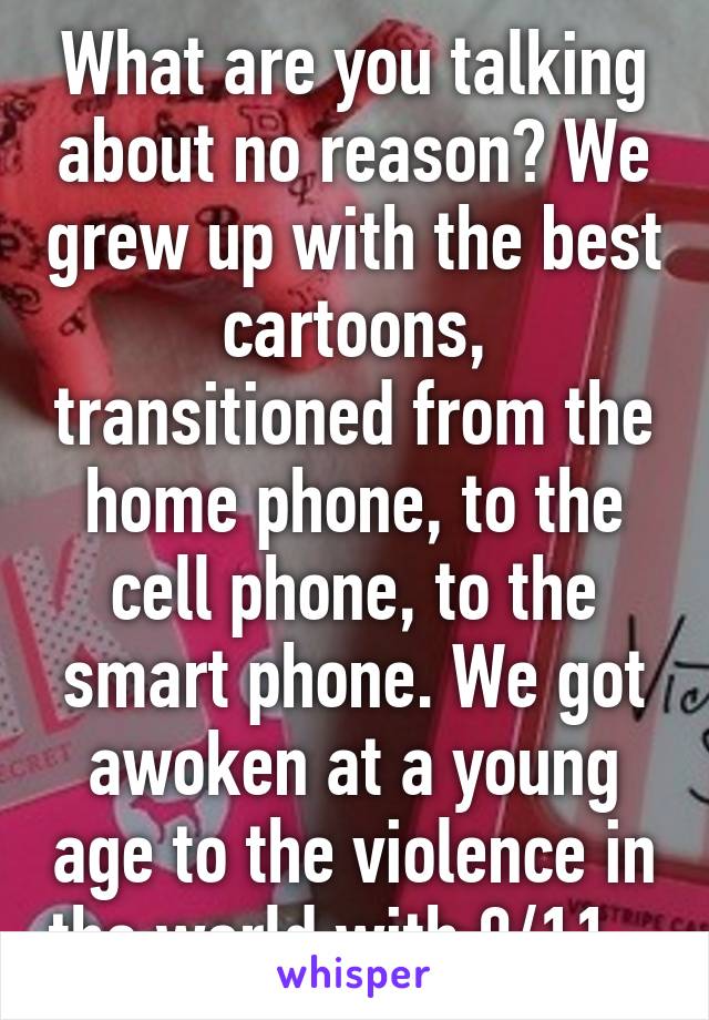 What are you talking about no reason? We grew up with the best cartoons, transitioned from the home phone, to the cell phone, to the smart phone. We got awoken at a young age to the violence in the world with 9/11.  