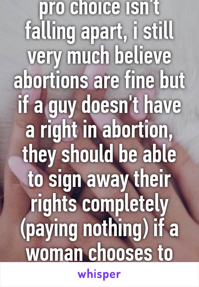 pro choice isn't falling apart, i still very much believe abortions are fine but if a guy doesn't have a right in abortion, they should be able to sign away their rights completely (paying nothing) if a woman chooses to continue with it