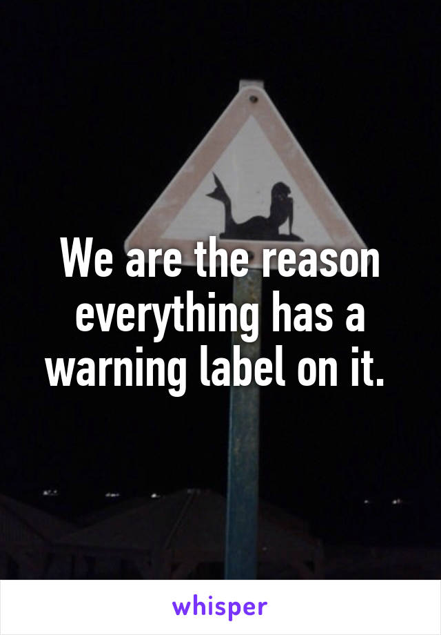 We are the reason everything has a warning label on it. 