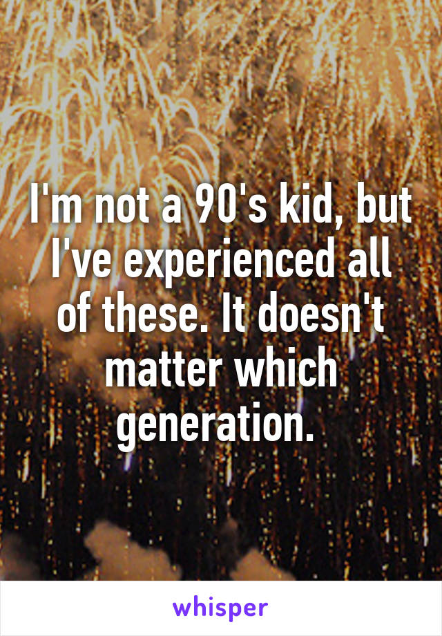 I'm not a 90's kid, but I've experienced all of these. It doesn't matter which generation. 