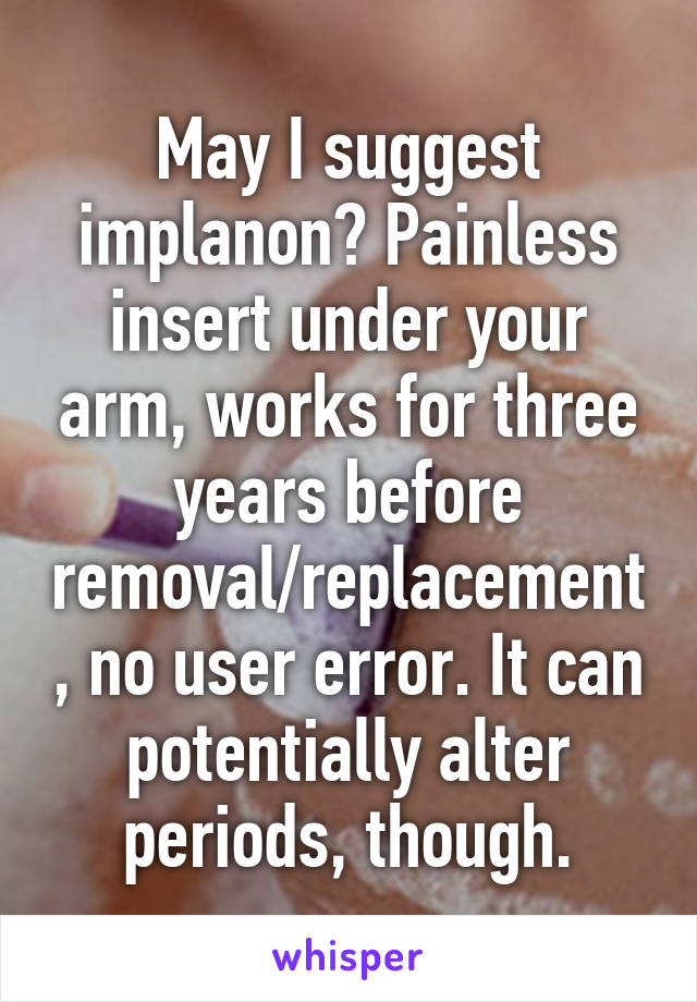 May I suggest implanon? Painless insert under your arm, works for three years before removal/replacement, no user error. It can potentially alter periods, though.