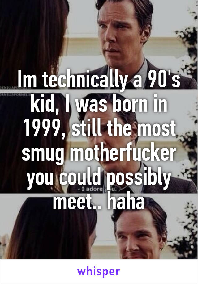 Im technically a 90's kid, I was born in 1999, still the most smug motherfucker you could possibly meet.. haha