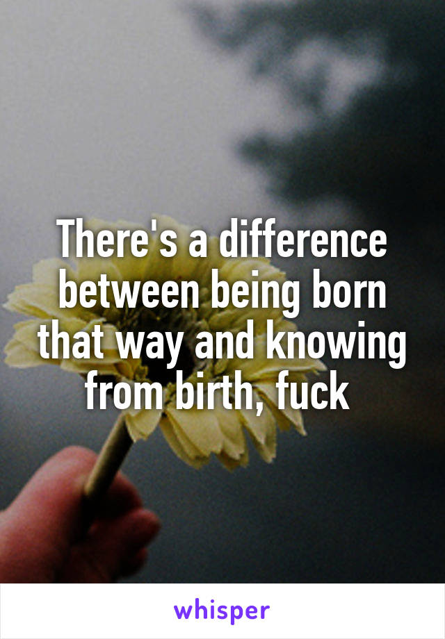 There's a difference between being born that way and knowing from birth, fuck 