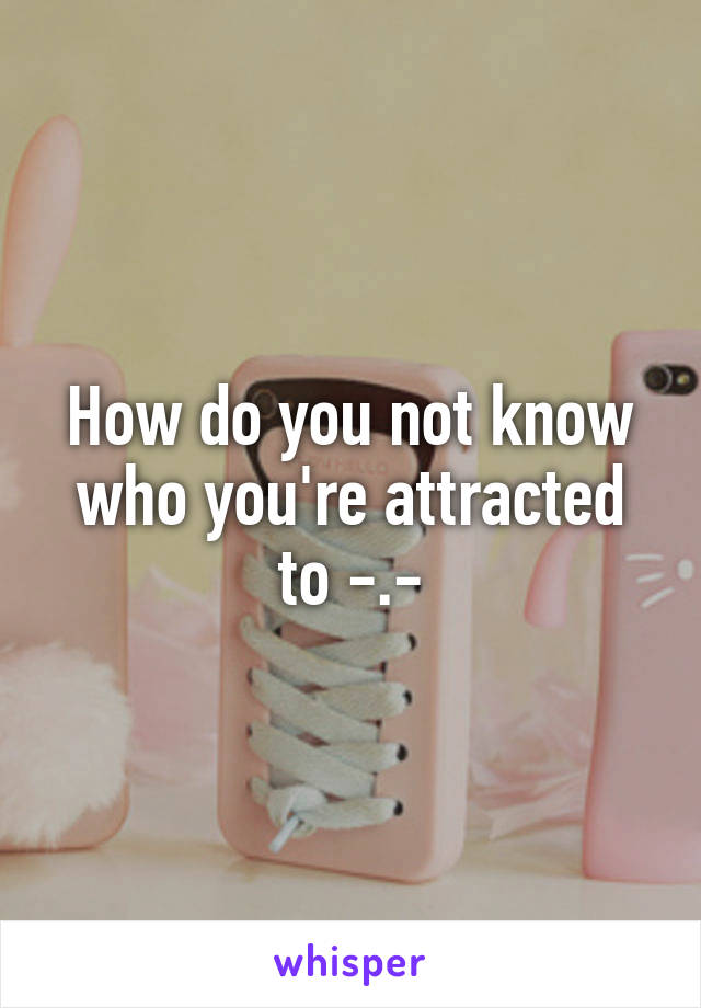 How do you not know who you're attracted to -.-