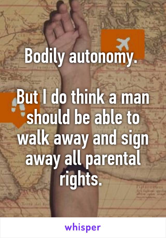 Bodily autonomy. 

But I do think a man should be able to walk away and sign away all parental rights. 