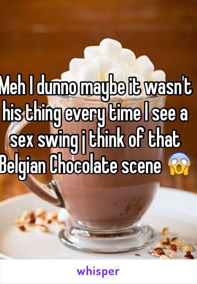 Meh I dunno maybe it wasn't his thing every time I see a sex swing j think of that Belgian Chocolate scene 😱