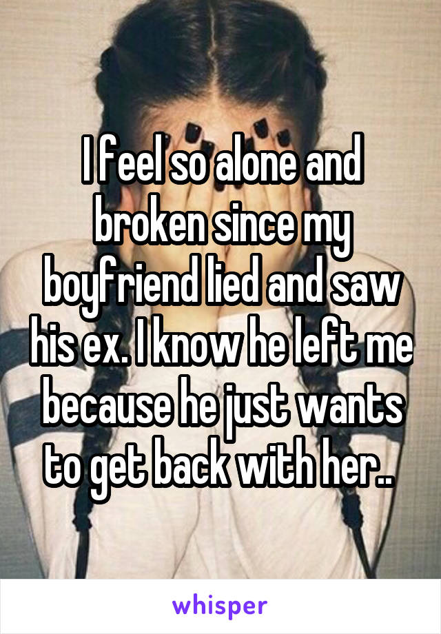 I feel so alone and broken since my boyfriend lied and saw his ex. I know he left me because he just wants to get back with her.. 