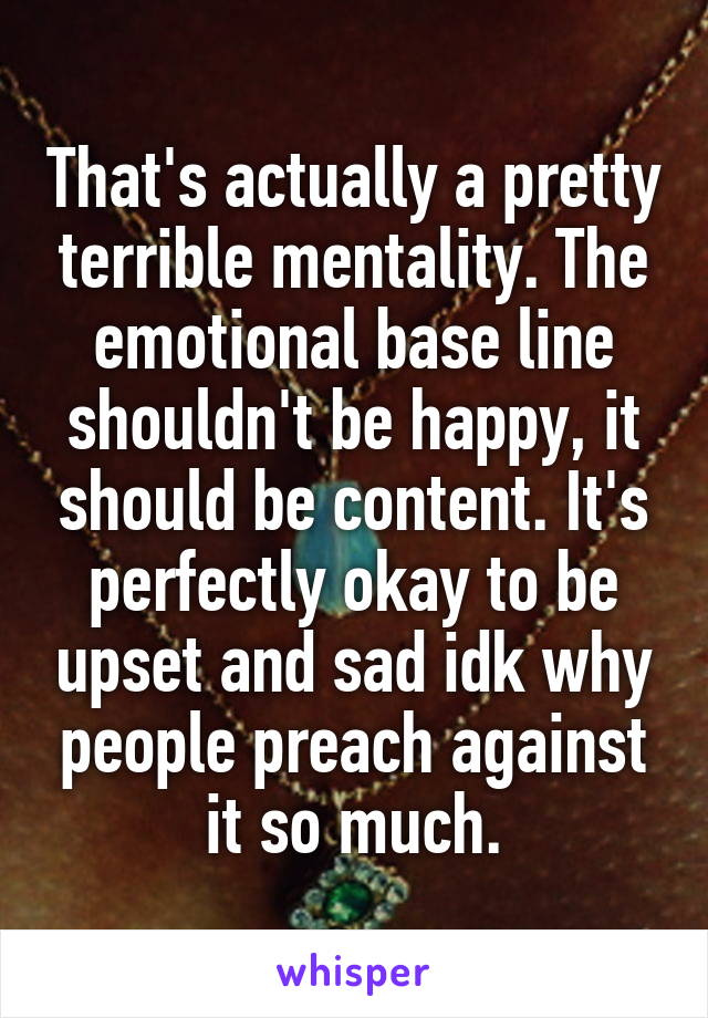 That's actually a pretty terrible mentality. The emotional base line shouldn't be happy, it should be content. It's perfectly okay to be upset and sad idk why people preach against it so much.