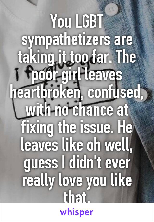 You LGBT sympathetizers are taking it too far. The poor girl leaves heartbroken, confused, with no chance at fixing the issue. He leaves like oh well, guess I didn't ever really love you like that.