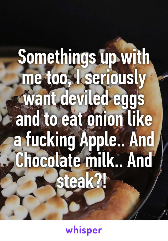 Somethings up with me too, I seriously want deviled eggs and to eat onion like a fucking Apple.. And Chocolate milk.. And steak?! 