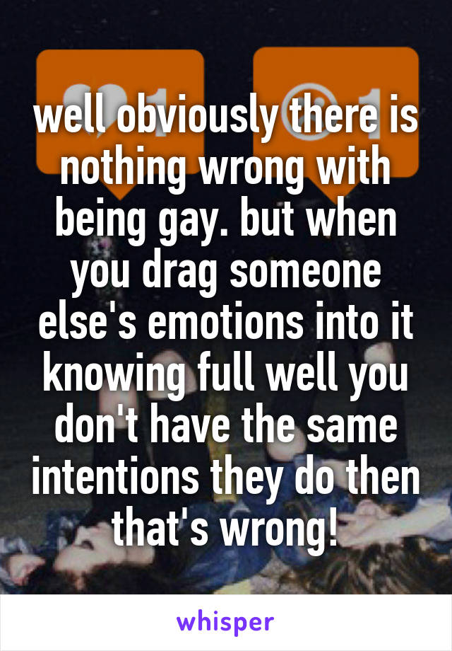 well obviously there is nothing wrong with being gay. but when you drag someone else's emotions into it knowing full well you don't have the same intentions they do then that's wrong!