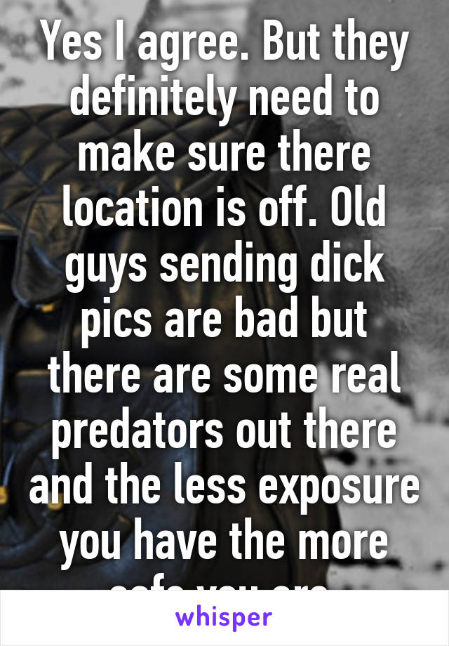 Yes I agree. But they definitely need to make sure there location is off. Old guys sending dick pics are bad but there are some real predators out there and the less exposure you have the more safe you are.