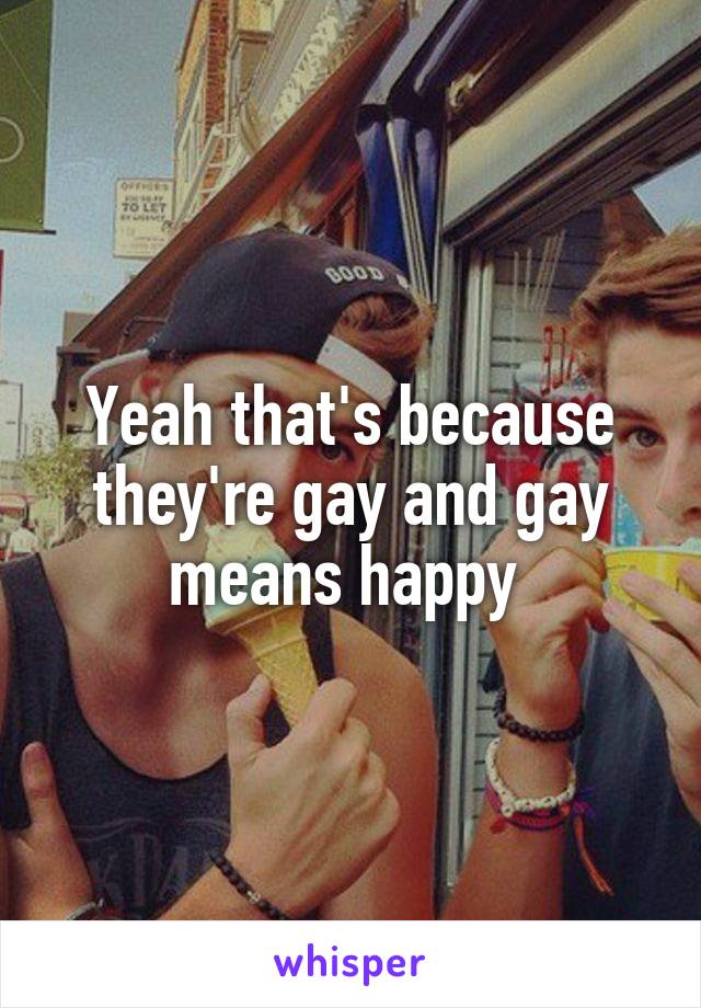 Yeah that's because they're gay and gay means happy 