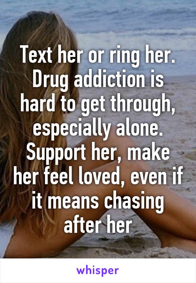 Text her or ring her. Drug addiction is hard to get through, especially alone. Support her, make her feel loved, even if it means chasing after her