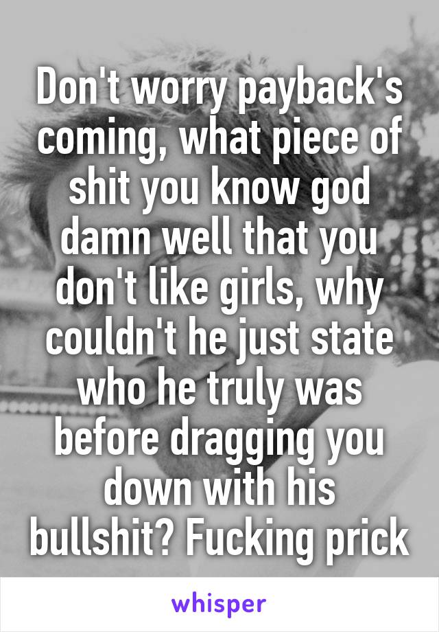 Don't worry payback's coming, what piece of shit you know god damn well that you don't like girls, why couldn't he just state who he truly was before dragging you down with his bullshit? Fucking prick