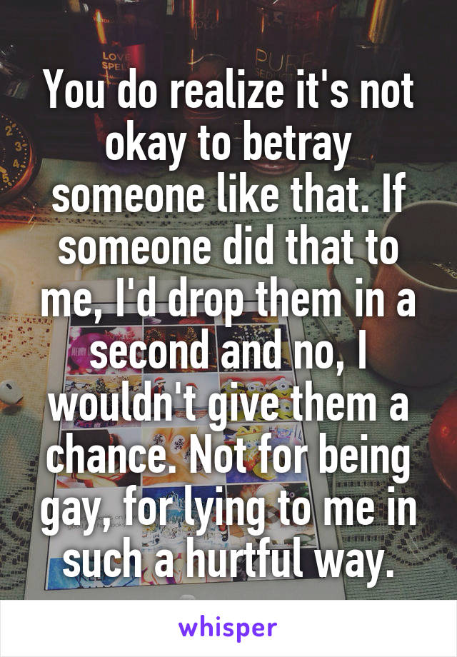 You do realize it's not okay to betray someone like that. If someone did that to me, I'd drop them in a second and no, I wouldn't give them a chance. Not for being gay, for lying to me in such a hurtful way.